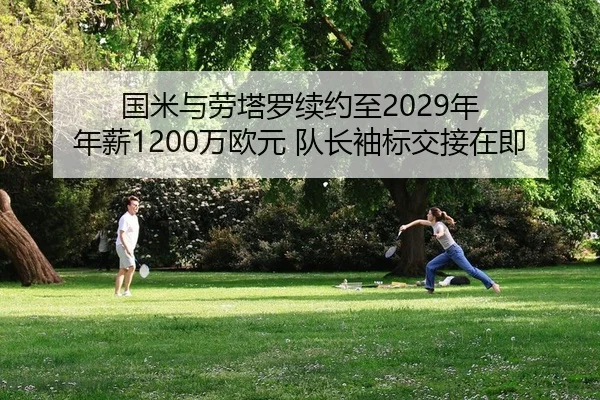 国米与劳塔罗续约至2029年 年薪1200万欧元 队长袖标交接在即