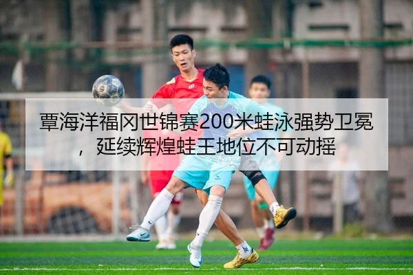 覃海洋福冈世锦赛200米蛙泳强势卫冕，延续辉煌蛙王地位不可动摇